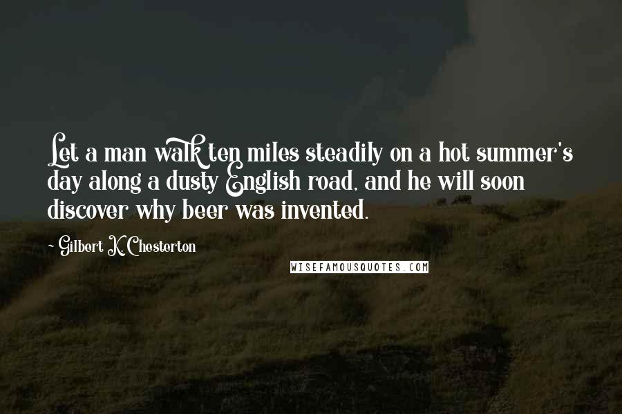 Gilbert K. Chesterton Quotes: Let a man walk ten miles steadily on a hot summer's day along a dusty English road, and he will soon discover why beer was invented.