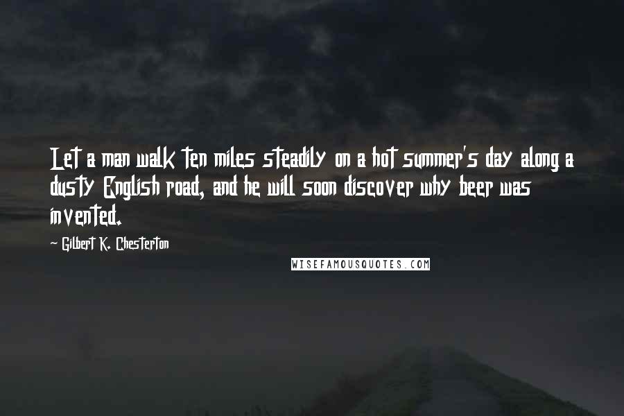 Gilbert K. Chesterton Quotes: Let a man walk ten miles steadily on a hot summer's day along a dusty English road, and he will soon discover why beer was invented.