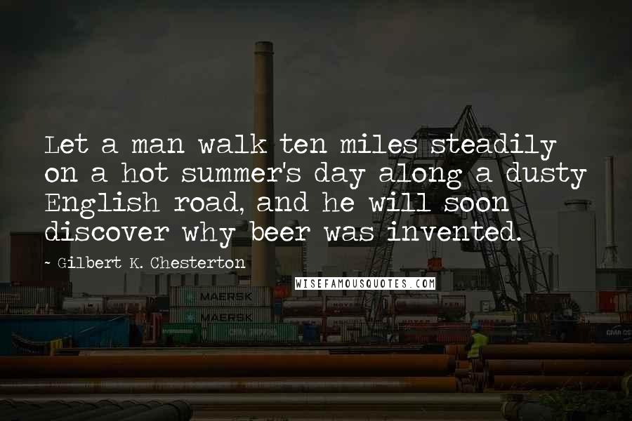 Gilbert K. Chesterton Quotes: Let a man walk ten miles steadily on a hot summer's day along a dusty English road, and he will soon discover why beer was invented.