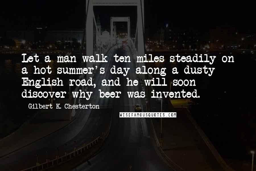 Gilbert K. Chesterton Quotes: Let a man walk ten miles steadily on a hot summer's day along a dusty English road, and he will soon discover why beer was invented.