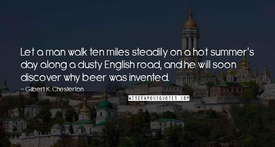 Gilbert K. Chesterton Quotes: Let a man walk ten miles steadily on a hot summer's day along a dusty English road, and he will soon discover why beer was invented.