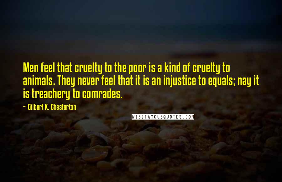 Gilbert K. Chesterton Quotes: Men feel that cruelty to the poor is a kind of cruelty to animals. They never feel that it is an injustice to equals; nay it is treachery to comrades.