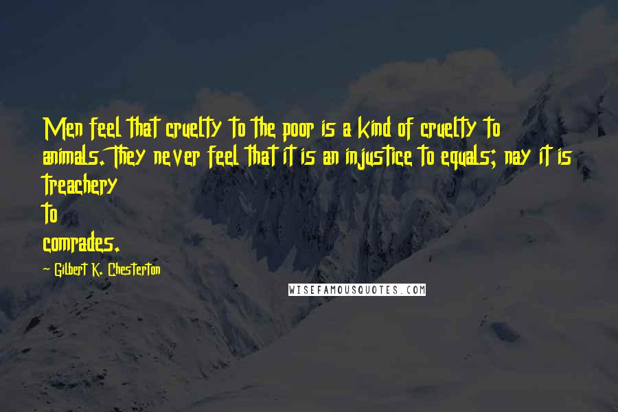 Gilbert K. Chesterton Quotes: Men feel that cruelty to the poor is a kind of cruelty to animals. They never feel that it is an injustice to equals; nay it is treachery to comrades.