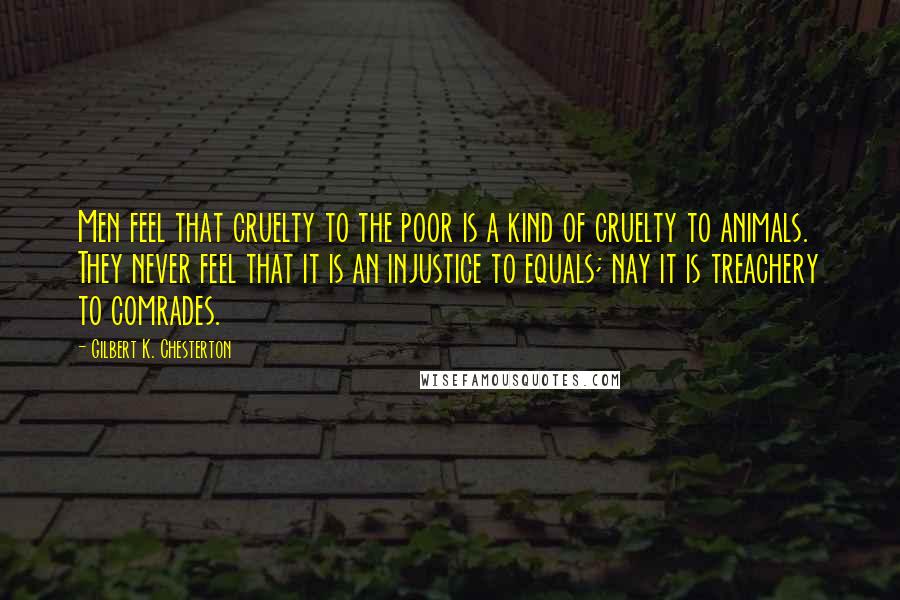 Gilbert K. Chesterton Quotes: Men feel that cruelty to the poor is a kind of cruelty to animals. They never feel that it is an injustice to equals; nay it is treachery to comrades.