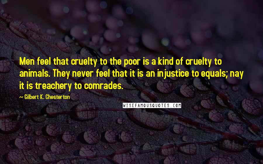 Gilbert K. Chesterton Quotes: Men feel that cruelty to the poor is a kind of cruelty to animals. They never feel that it is an injustice to equals; nay it is treachery to comrades.