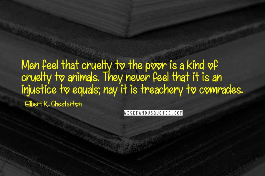 Gilbert K. Chesterton Quotes: Men feel that cruelty to the poor is a kind of cruelty to animals. They never feel that it is an injustice to equals; nay it is treachery to comrades.