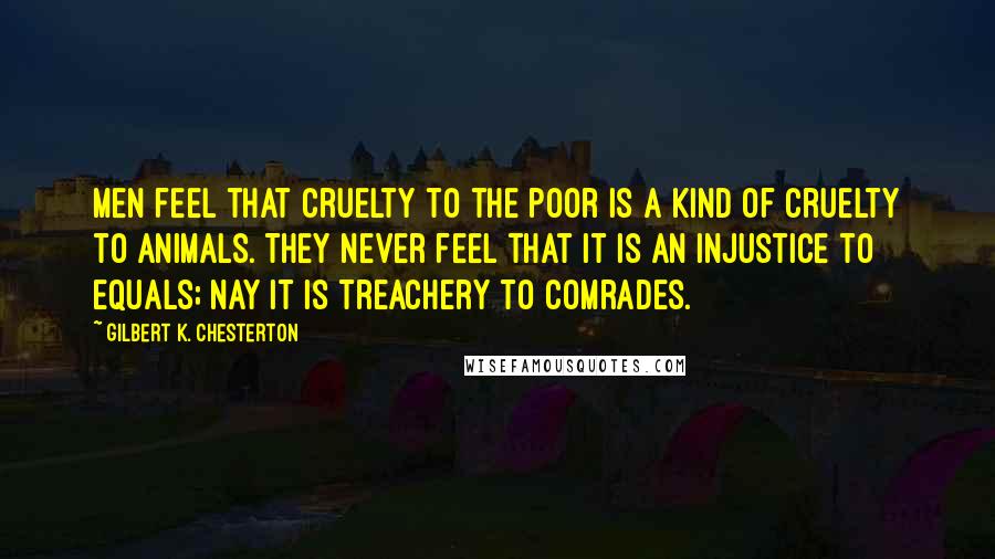 Gilbert K. Chesterton Quotes: Men feel that cruelty to the poor is a kind of cruelty to animals. They never feel that it is an injustice to equals; nay it is treachery to comrades.