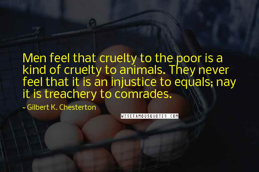 Gilbert K. Chesterton Quotes: Men feel that cruelty to the poor is a kind of cruelty to animals. They never feel that it is an injustice to equals; nay it is treachery to comrades.