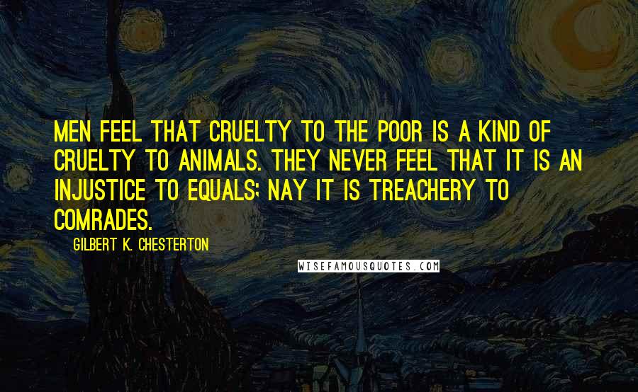 Gilbert K. Chesterton Quotes: Men feel that cruelty to the poor is a kind of cruelty to animals. They never feel that it is an injustice to equals; nay it is treachery to comrades.