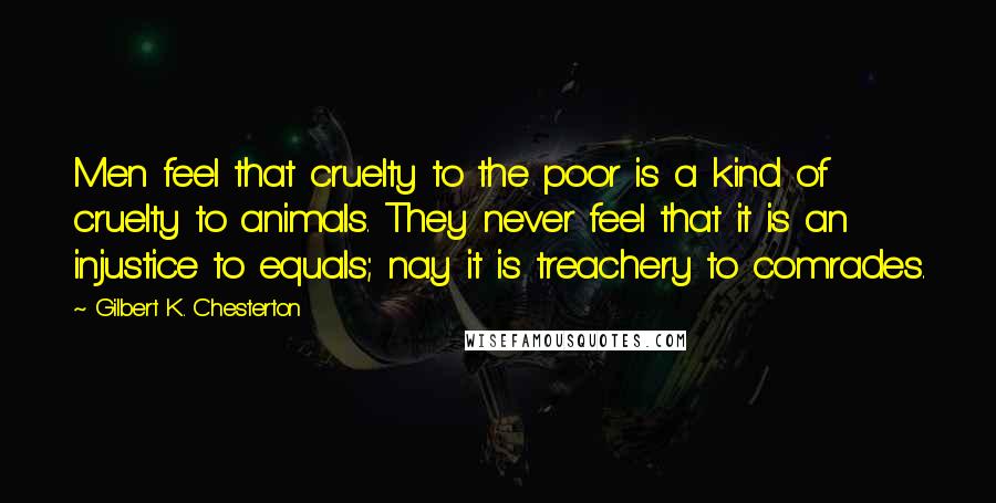 Gilbert K. Chesterton Quotes: Men feel that cruelty to the poor is a kind of cruelty to animals. They never feel that it is an injustice to equals; nay it is treachery to comrades.