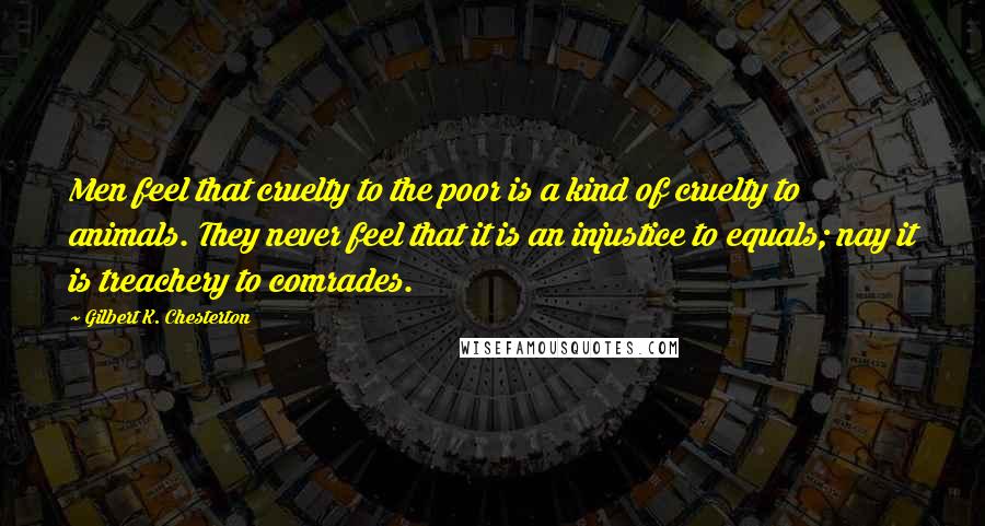 Gilbert K. Chesterton Quotes: Men feel that cruelty to the poor is a kind of cruelty to animals. They never feel that it is an injustice to equals; nay it is treachery to comrades.