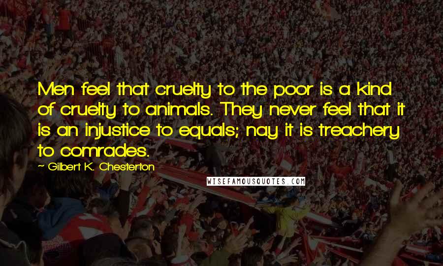 Gilbert K. Chesterton Quotes: Men feel that cruelty to the poor is a kind of cruelty to animals. They never feel that it is an injustice to equals; nay it is treachery to comrades.