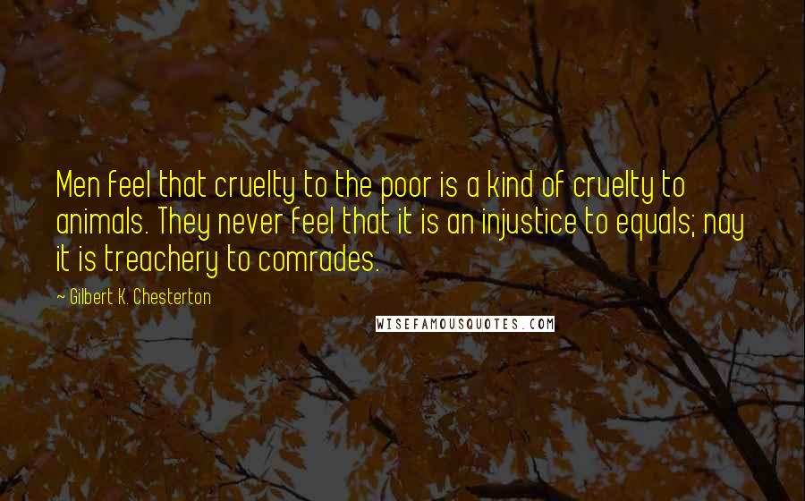 Gilbert K. Chesterton Quotes: Men feel that cruelty to the poor is a kind of cruelty to animals. They never feel that it is an injustice to equals; nay it is treachery to comrades.