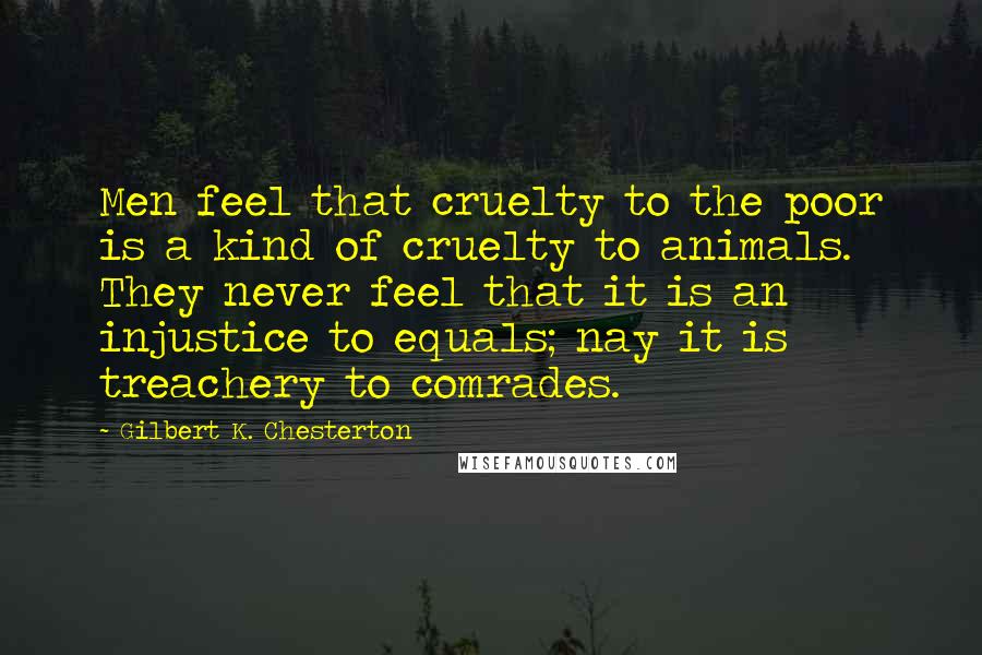 Gilbert K. Chesterton Quotes: Men feel that cruelty to the poor is a kind of cruelty to animals. They never feel that it is an injustice to equals; nay it is treachery to comrades.