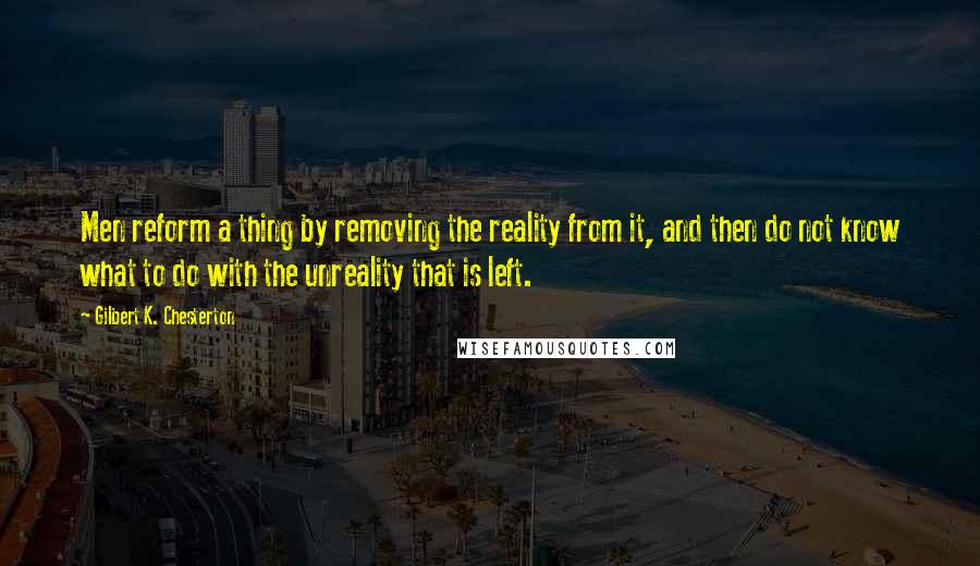 Gilbert K. Chesterton Quotes: Men reform a thing by removing the reality from it, and then do not know what to do with the unreality that is left.