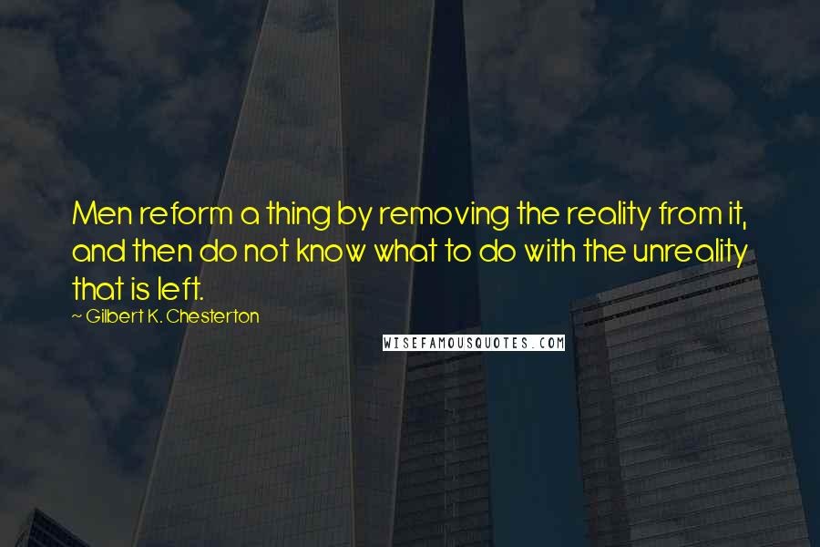 Gilbert K. Chesterton Quotes: Men reform a thing by removing the reality from it, and then do not know what to do with the unreality that is left.