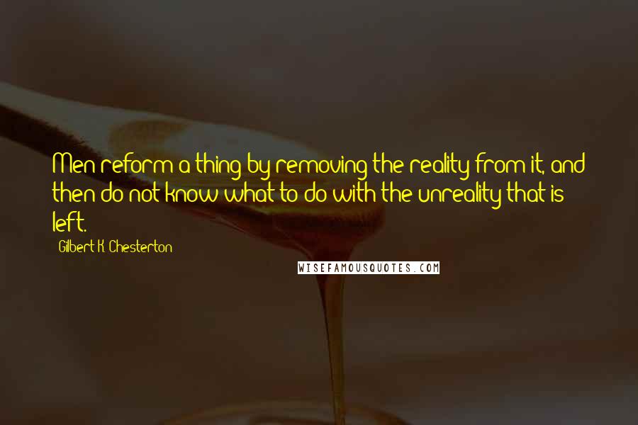 Gilbert K. Chesterton Quotes: Men reform a thing by removing the reality from it, and then do not know what to do with the unreality that is left.