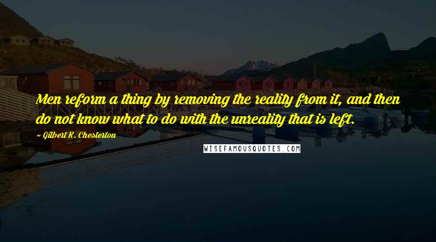 Gilbert K. Chesterton Quotes: Men reform a thing by removing the reality from it, and then do not know what to do with the unreality that is left.