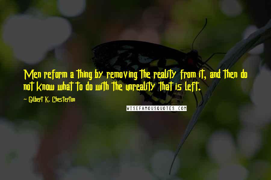 Gilbert K. Chesterton Quotes: Men reform a thing by removing the reality from it, and then do not know what to do with the unreality that is left.