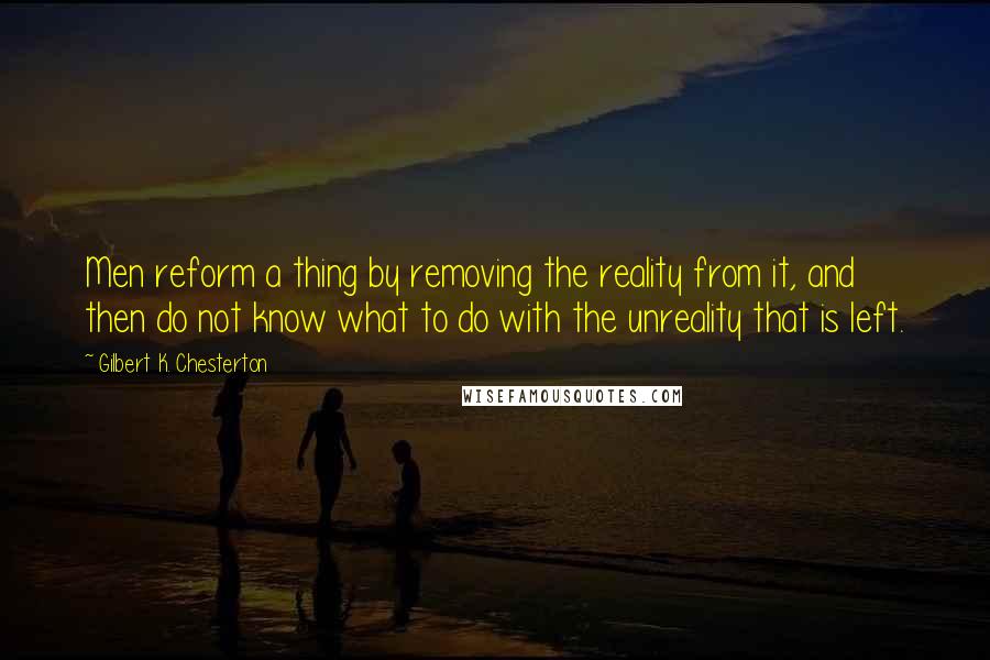 Gilbert K. Chesterton Quotes: Men reform a thing by removing the reality from it, and then do not know what to do with the unreality that is left.