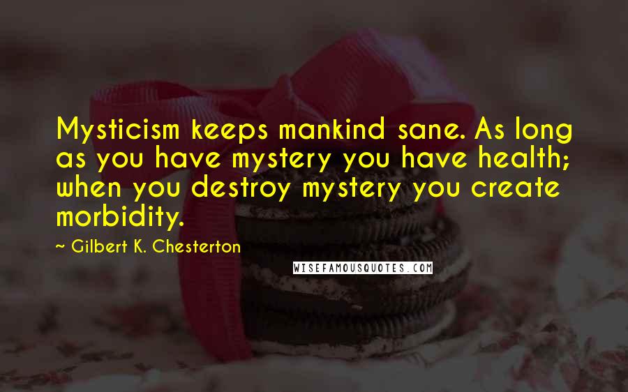 Gilbert K. Chesterton Quotes: Mysticism keeps mankind sane. As long as you have mystery you have health; when you destroy mystery you create morbidity.