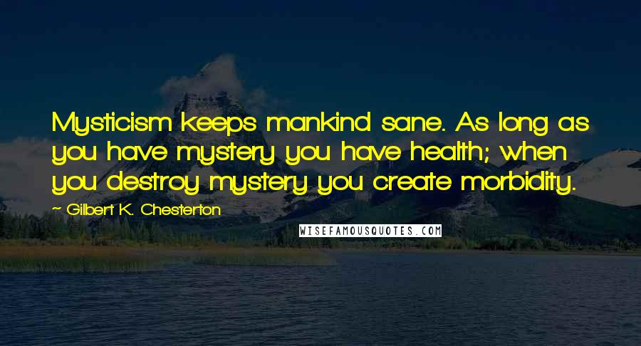 Gilbert K. Chesterton Quotes: Mysticism keeps mankind sane. As long as you have mystery you have health; when you destroy mystery you create morbidity.