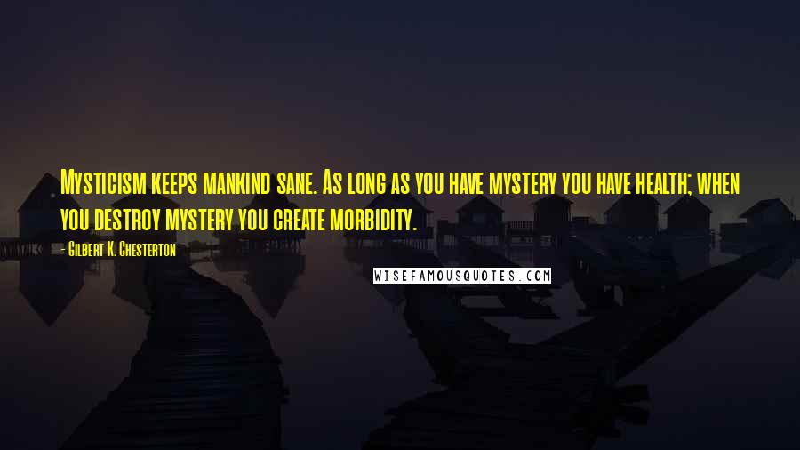 Gilbert K. Chesterton Quotes: Mysticism keeps mankind sane. As long as you have mystery you have health; when you destroy mystery you create morbidity.