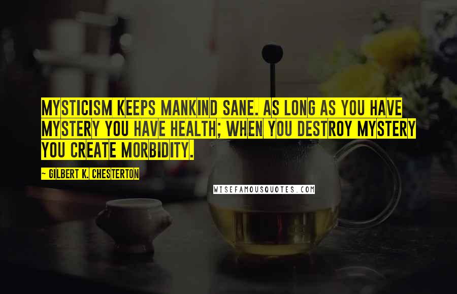 Gilbert K. Chesterton Quotes: Mysticism keeps mankind sane. As long as you have mystery you have health; when you destroy mystery you create morbidity.