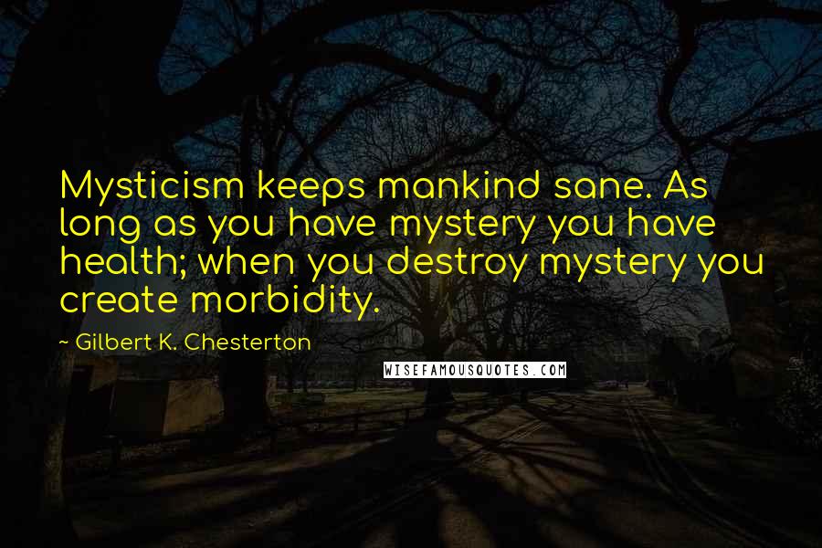 Gilbert K. Chesterton Quotes: Mysticism keeps mankind sane. As long as you have mystery you have health; when you destroy mystery you create morbidity.