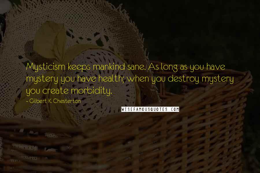 Gilbert K. Chesterton Quotes: Mysticism keeps mankind sane. As long as you have mystery you have health; when you destroy mystery you create morbidity.