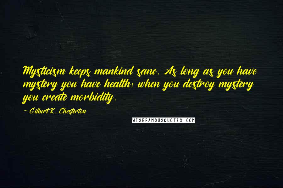 Gilbert K. Chesterton Quotes: Mysticism keeps mankind sane. As long as you have mystery you have health; when you destroy mystery you create morbidity.