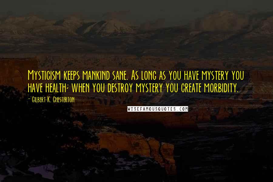 Gilbert K. Chesterton Quotes: Mysticism keeps mankind sane. As long as you have mystery you have health; when you destroy mystery you create morbidity.