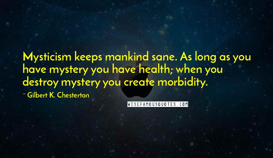 Gilbert K. Chesterton Quotes: Mysticism keeps mankind sane. As long as you have mystery you have health; when you destroy mystery you create morbidity.