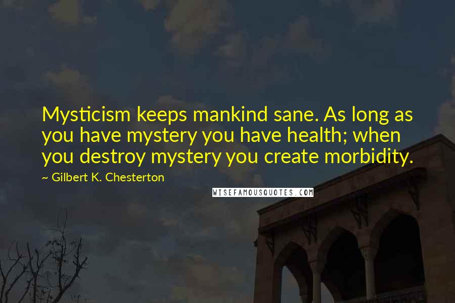 Gilbert K. Chesterton Quotes: Mysticism keeps mankind sane. As long as you have mystery you have health; when you destroy mystery you create morbidity.