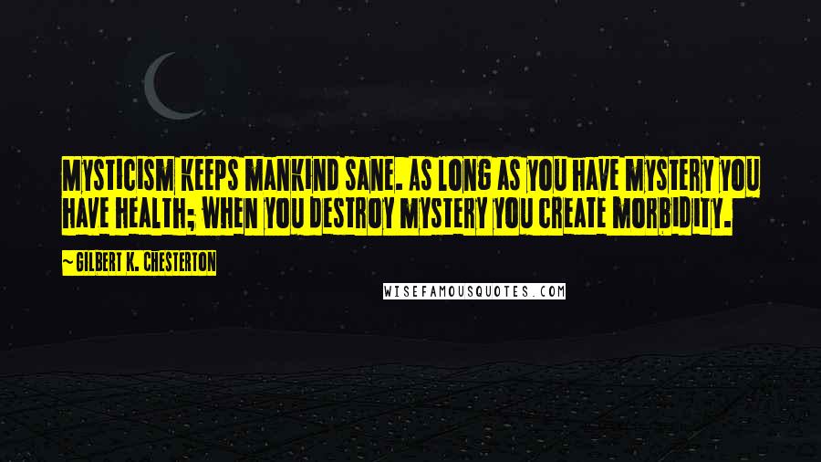 Gilbert K. Chesterton Quotes: Mysticism keeps mankind sane. As long as you have mystery you have health; when you destroy mystery you create morbidity.