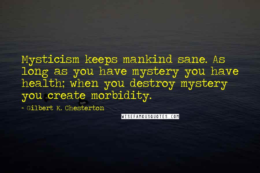 Gilbert K. Chesterton Quotes: Mysticism keeps mankind sane. As long as you have mystery you have health; when you destroy mystery you create morbidity.