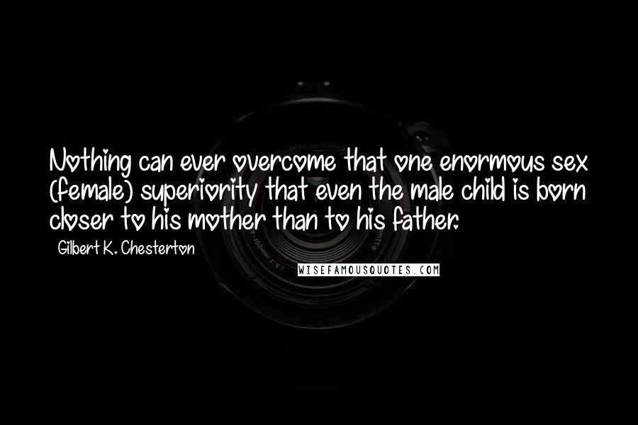 Gilbert K. Chesterton Quotes: Nothing can ever overcome that one enormous sex (female) superiority that even the male child is born closer to his mother than to his father.