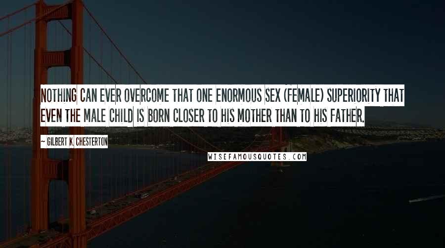 Gilbert K. Chesterton Quotes: Nothing can ever overcome that one enormous sex (female) superiority that even the male child is born closer to his mother than to his father.