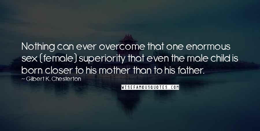 Gilbert K. Chesterton Quotes: Nothing can ever overcome that one enormous sex (female) superiority that even the male child is born closer to his mother than to his father.