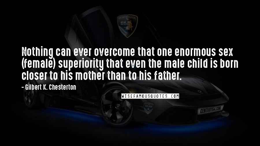 Gilbert K. Chesterton Quotes: Nothing can ever overcome that one enormous sex (female) superiority that even the male child is born closer to his mother than to his father.