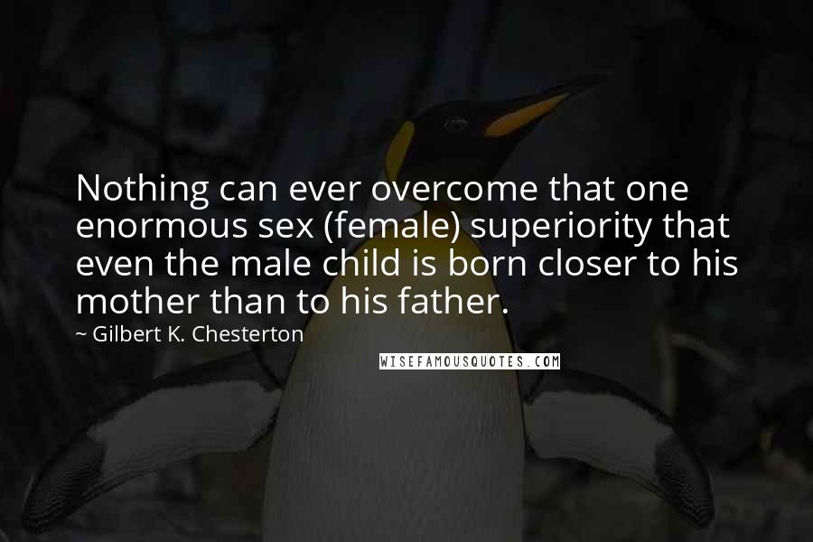 Gilbert K. Chesterton Quotes: Nothing can ever overcome that one enormous sex (female) superiority that even the male child is born closer to his mother than to his father.