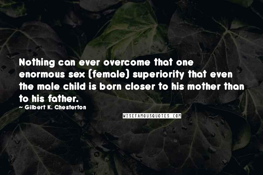 Gilbert K. Chesterton Quotes: Nothing can ever overcome that one enormous sex (female) superiority that even the male child is born closer to his mother than to his father.