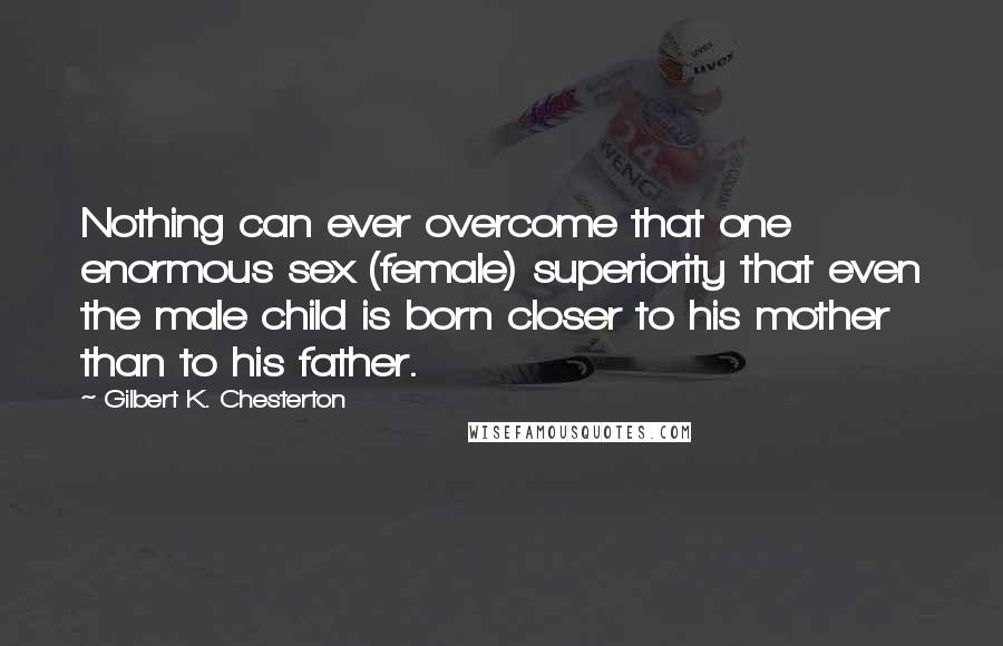 Gilbert K. Chesterton Quotes: Nothing can ever overcome that one enormous sex (female) superiority that even the male child is born closer to his mother than to his father.