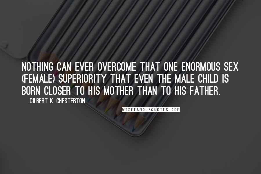 Gilbert K. Chesterton Quotes: Nothing can ever overcome that one enormous sex (female) superiority that even the male child is born closer to his mother than to his father.