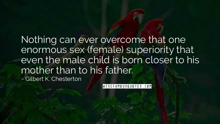 Gilbert K. Chesterton Quotes: Nothing can ever overcome that one enormous sex (female) superiority that even the male child is born closer to his mother than to his father.