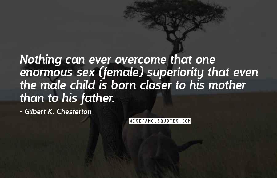 Gilbert K. Chesterton Quotes: Nothing can ever overcome that one enormous sex (female) superiority that even the male child is born closer to his mother than to his father.