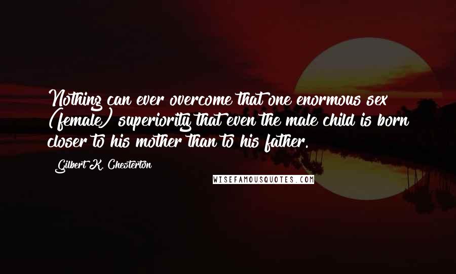 Gilbert K. Chesterton Quotes: Nothing can ever overcome that one enormous sex (female) superiority that even the male child is born closer to his mother than to his father.
