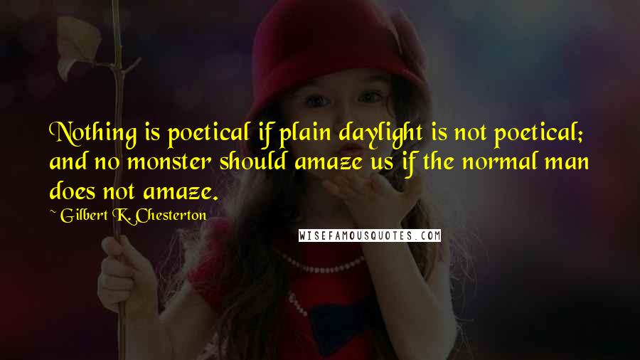 Gilbert K. Chesterton Quotes: Nothing is poetical if plain daylight is not poetical; and no monster should amaze us if the normal man does not amaze.