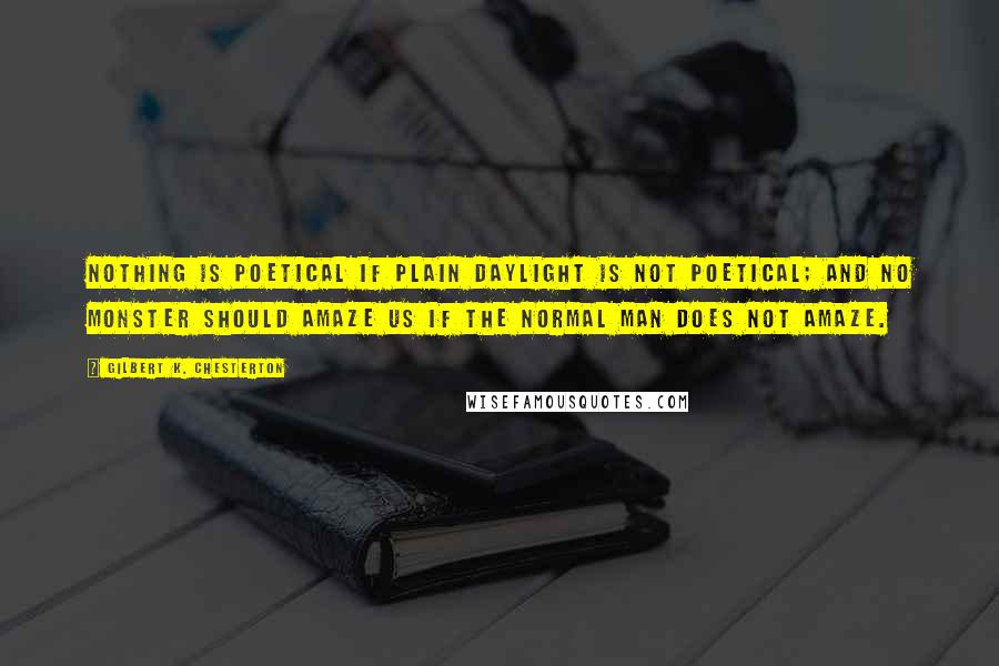 Gilbert K. Chesterton Quotes: Nothing is poetical if plain daylight is not poetical; and no monster should amaze us if the normal man does not amaze.