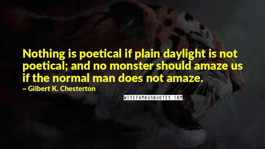 Gilbert K. Chesterton Quotes: Nothing is poetical if plain daylight is not poetical; and no monster should amaze us if the normal man does not amaze.